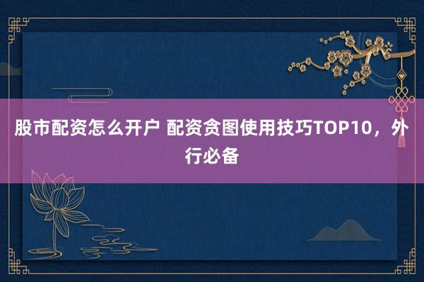 股市配资怎么开户 配资贪图使用技巧TOP10，外行必备