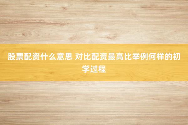 股票配资什么意思 对比配资最高比举例何样的初学过程