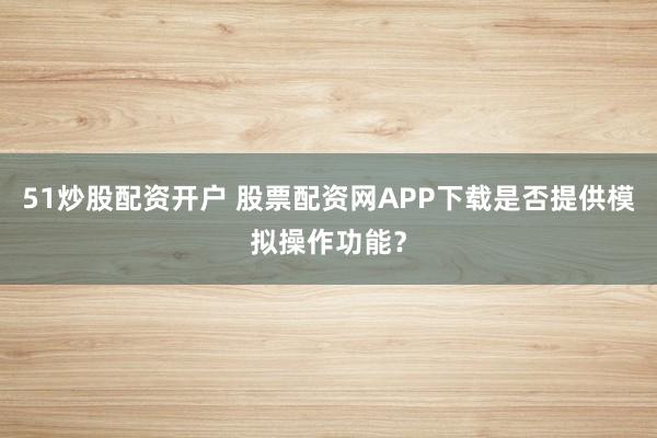 51炒股配资开户 股票配资网APP下载是否提供模拟操作功能？