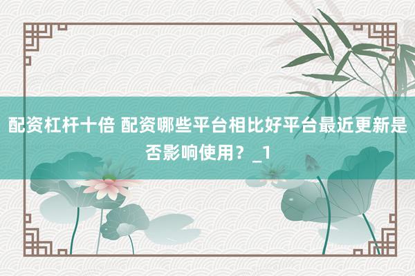配资杠杆十倍 配资哪些平台相比好平台最近更新是否影响使用？_1