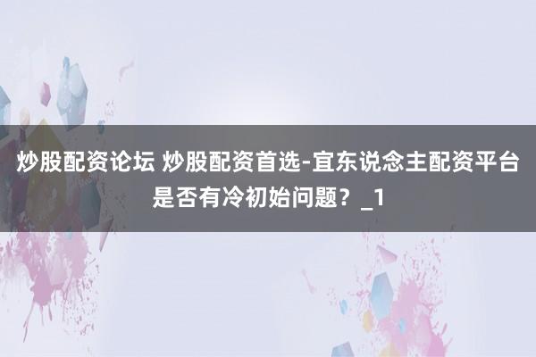 炒股配资论坛 炒股配资首选-宜东说念主配资平台是否有冷初始问题？_1