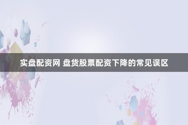 实盘配资网 盘货股票配资下降的常见误区