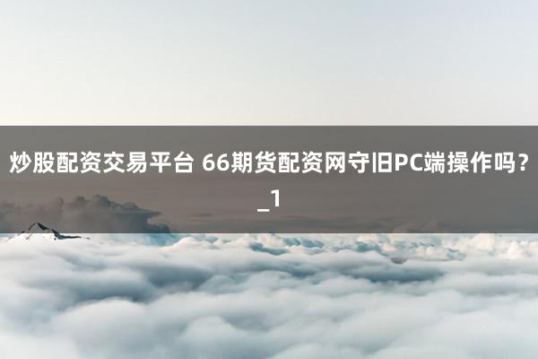 炒股配资交易平台 66期货配资网守旧PC端操作吗？_1