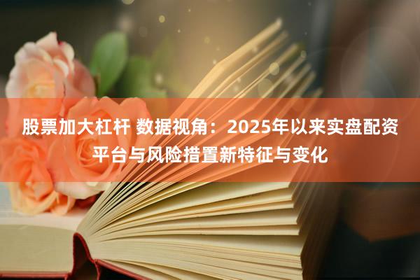 股票加大杠杆 数据视角：2025年以来实盘配资平台与风险措置新特征与变化