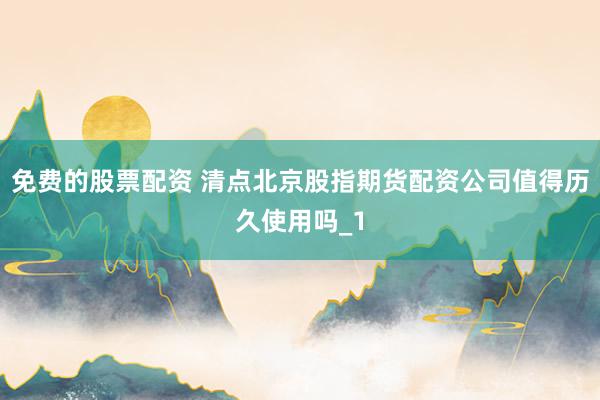 免费的股票配资 清点北京股指期货配资公司值得历久使用吗_1