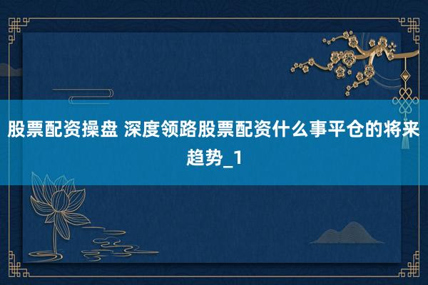 股票配资操盘 深度领路股票配资什么事平仓的将来趋势_1