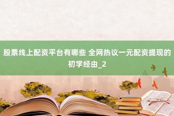 股票线上配资平台有哪些 全网热议一元配资提现的初学经由_2