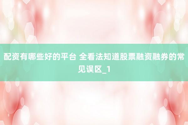 配资有哪些好的平台 全看法知道股票融资融券的常见误区_1