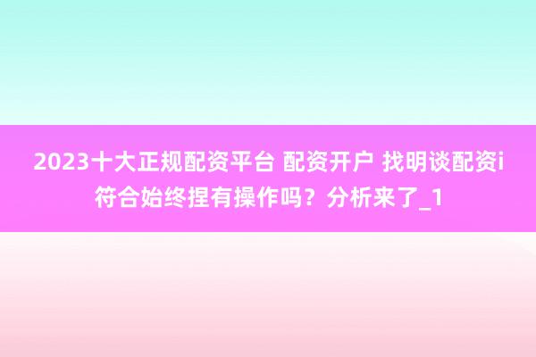 2023十大正规配资平台 配资开户 找明谈配资i符合始终捏有操作吗？分析来了_1