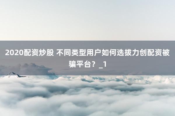 2020配资炒股 不同类型用户如何选拔力创配资被骗平台？_1