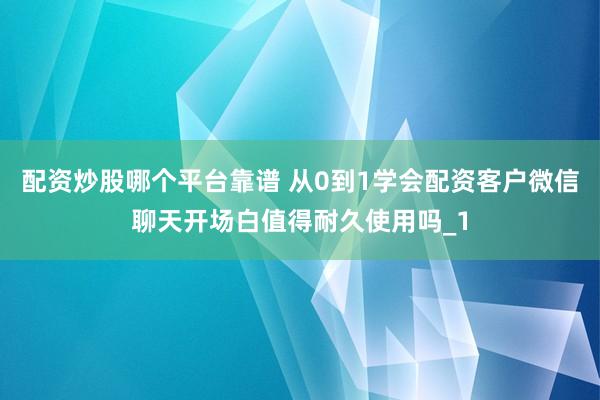 配资炒股哪个平台靠谱 从0到1学会配资客户微信聊天开场白值得耐久使用吗_1